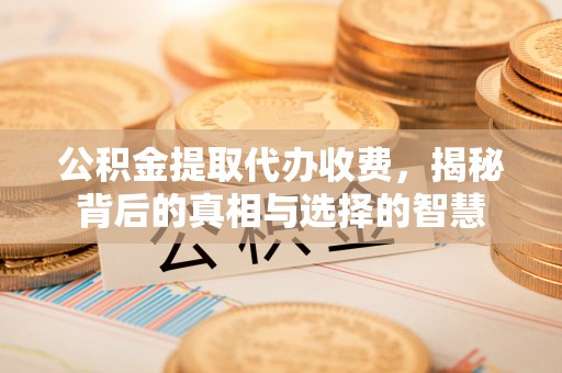 新乡公积金提取代办收费，揭秘背后的真相与选择的智慧