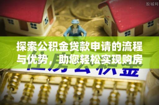 新乡探索公积金贷款申请的流程与优势，助您轻松实现购房梦想
