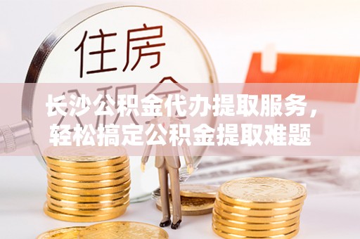 新乡长沙公积金代办提取服务，轻松搞定公积金提取难题