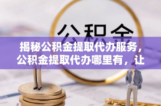 新乡揭秘公积金提取代办服务，公积金提取代办哪里有，让你省时省心的解决方案